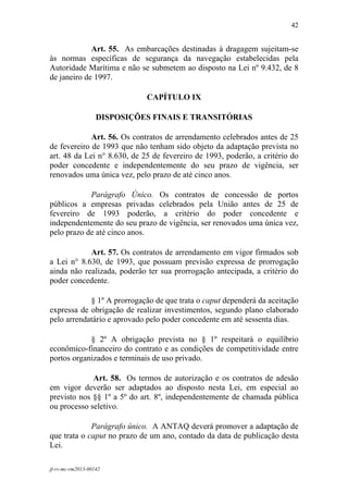 42
 

             Art. 55. As embarcações destinadas à dragagem sujeitam-se
às normas específicas de segurança da navegação estabelecidas pela
Autoridade Marítima e não se submetem ao disposto na Lei nº 9.432, de 8
de janeiro de 1997.

                             CAPÍTULO IX

                   DISPOSIÇÕES FINAIS E TRANSITÓRIAS

             Art. 56. Os contratos de arrendamento celebrados antes de 25
de fevereiro de 1993 que não tenham sido objeto da adaptação prevista no
art. 48 da Lei n° 8.630, de 25 de fevereiro de 1993, poderão, a critério do
poder concedente e independentemente do seu prazo de vigência, ser
renovados uma única vez, pelo prazo de até cinco anos.

            Parágrafo Único. Os contratos de concessão de portos
públicos a empresas privadas celebrados pela União antes de 25 de
fevereiro de 1993 poderão, a critério do poder concedente e
independentemente do seu prazo de vigência, ser renovados uma única vez,
pelo prazo de até cinco anos.

            Art. 57. Os contratos de arrendamento em vigor firmados sob
a Lei n° 8.630, de 1993, que possuam previsão expressa de prorrogação
ainda não realizada, poderão ter sua prorrogação antecipada, a critério do
poder concedente.

            § 1º A prorrogação de que trata o caput dependerá da aceitação
expressa de obrigação de realizar investimentos, segundo plano elaborado
pelo arrendatário e aprovado pelo poder concedente em até sessenta dias.

            § 2º A obrigação prevista no § 1º respeitará o equilíbrio
econômico-financeiro do contrato e as condições de competitividade entre
portos organizados e terminais de uso privado.

             Art. 58. Os termos de autorização e os contratos de adesão
em vigor deverão ser adaptados ao disposto nesta Lei, em especial ao
previsto nos §§ 1º a 5º do art. 8º, independentemente de chamada pública
ou processo seletivo.

             Parágrafo único. A ANTAQ deverá promover a adaptação de
que trata o caput no prazo de um ano, contado da data de publicação desta
Lei.

jf-rv-mc-rm2013-00142
 