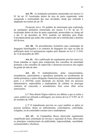 43
 

            Art. 59. As instalações portuárias enumeradas nos incisos I a
IV do art. 8º, localizadas dentro da área do porto organizado, terão
assegurada a continuidade das suas atividades, desde que realizada a
adaptação nos termos do art. 58.

              Parágrafo único. Os pedidos de autorização para exploração
de instalações portuárias enumeradas nos incisos I a IV do art. 8º,
localizadas dentro da área do porto organizado, protocolados na Antaq até
o dia 31 de dezembro de 2012, poderão ser deferidos pelo Poder
Concedente,desde que tenha sido comprovado até a referida data o domínio
útil da área.

            Art. 60. Os procedimentos licitatórios para contratação de
dragagem homologados e os contratos de dragagem em vigor na data da
publicação desta Lei permanecem regidos pelo disposto na Lei nº 11.610,
de 12 de dezembro de 2007.

             Art. 61. Até a publicação do regulamento previsto nesta Lei,
ficam mantidas as regras para composição dos conselhos da autoridade
portuária e dos conselhos de supervisão e diretorias-executivas dos órgãos
de gestão de mão de obra.

             Art. 62. O inadimplemento, pelas concessionárias,
arrendatárias, autorizatárias e operadoras portuárias no recolhimento de
tarifas portuárias e outras obrigações financeiras perante a administração do
porto e a ANTAQ, assim declarado em decisão final em processo
administrativo, impossibilita a inadimplente de celebrar ou prorrogar
contratos de concessão e arrendamento, bem como obter novas
autorizações.

            § 1º Para dirimir litígios relativos aos débitos a que se refere o
caput, poderá ser utilizada a arbitragem, nos termos da Lei nº 9.307, de 23
de setembro de 1996.

             § 2º O impedimento previsto no caput também se aplica às
pessoas jurídicas, direta ou indiretamente, controladoras, controladas,
coligadas, ou de controlador comum com a inadimplente.

            Art. 63. As Companhias Docas observarão regulamento
simplificado para contratação de serviços e aquisição de bens, observados
os princípios constitucionais da publicidade, impessoalidade, moralidade,
economicidade e eficiência.


jf-rv-mc-rm2013-00142
 
