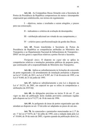44
 

            Art. 64. As Companhias Docas firmarão com a Secretaria de
Portos da Presidência da República compromissos de metas e desempenho
empresarial que estabelecerão, nos termos do regulamento:

            I – objetivos, metas e resultados a serem atingidos, e prazos
para sua consecução;

                 II – indicadores e critérios de avaliação de desempenho;

                 III – retribuição adicional em virtude do seu cumprimento; e

                 IV – critérios para a profissionalização da gestão das Docas.

            Art. 65. Ficam transferidas à Secretaria de Portos da
Presidência da República as competências atribuídas ao Ministério dos
Transportes e ao Departamento Nacional de Infraestrutura de Transportes -
DNIT em leis gerais e específicas relativas a portos fluviais e lacustres.

            Parágrafo único. O disposto no caput não se aplica às
competências relativas a instalações portuárias públicas de pequeno porte,
que continuarão sob a responsabilidade do Ministério dos Transportes.

             Art. 66. Aplica-se subsidiariamente às licitações de concessão
de porto organizado e de arrendamento de instalação portuárias o disposto
na Lei nº 12.462, de 2011, na Lei nº 8.987, de 13 de fevereiro de 1995, e na
Lei nº 8.666, de 21 de junho de 1993.

             Art. 67. Aplica-se subsidiariamente a esta Lei o disposto na
Lei nº 10.233, de 2001, em especial no que se refere às competências e
atribuições da ANTAQ.

             Art. 68. As delegações previstas no inciso X do art. 2º, em
vigor na data de publicação desta medida provisória continuam regidas
pelo disposto na Lei nº 9.277, de 10 de maio de 1996.

           Art. 69. As poligonais de áreas de portos organizados que não
atendam ao disposto no art. 15 deverão ser adaptadas no prazo de um ano.

             Art. 70. As concessões e permissões mencionadas no § 3º do
art. 1º da Lei nº 9.074, de 7 de julho de 1995, com a redação dada pela Lei
nº 10.684, de 30 de maio de 2003, vigentes quando da publicação desta Lei,


jf-rv-mc-rm2013-00142
 