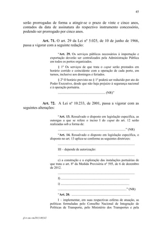 45
 

serão prorrogadas de forma a atingir-se o prazo de vinte e cinco anos,
contados da data de assinatura do respectivo instrumento concessório,
podendo ser prorrogado por cinco anos.

             Art. 71. O art. 29 da Lei nº 5.025, de 10 de junho de 1966,
passa a vigorar com a seguinte redação:

                             “Art. 29. Os serviços públicos necessários à importação e
                        exportação deverão ser centralizados pela Administração Pública
                        em todos os portos organizados.
                              § 1º Os serviços de que trata o caput serão prestados em
                        horário corrido e coincidente com a operação de cada porto, em
                        turnos, inclusive aos domingos e feriados.
                              § 2º O horário previsto no § 1º poderá ser reduzido por ato do
                        Poder Executivo, desde que não haja prejuízo à segurança nacional
                        e à operação portuária.
                             .......................................................... (NR)”


             Art. 72. A Lei nº 10.233, de 2001, passa a vigorar com as
seguintes alterações:

                              “Art. 13. Ressalvado o disposto em legislação específica, as
                        outorgas a que se refere o inciso I do caput do art. 12 serão
                        realizadas sob a forma de:
                             ...................................................................................” (NR)
                              “Art. 14. Ressalvado o disposto em legislação específica, o
                        disposto no art. 13 aplica-se conforme as seguintes diretrizes:
                             ..............................................................................................
                             III – depende de autorização:
                             ..............................................................................................
                              c) a construção e a exploração das instalações portuárias de
                        que trata o art. 8º da Medida Provisória nº 595, de 6 de dezembro
                        de 2012.
                             ..............................................................................................
                             f) ....................................................................................
                             i) ....................................................................................
                             ....................................................................................” (NR)
                             “Art. 20. ........................................................................
                               I – implementar, em suas respectivas esferas de atuação, as
                        políticas formuladas pelo Conselho Nacional de Integração de
                        Políticas de Transporte, pelo Ministério dos Transportes e pela


jf-rv-mc-rm2013-00142
 