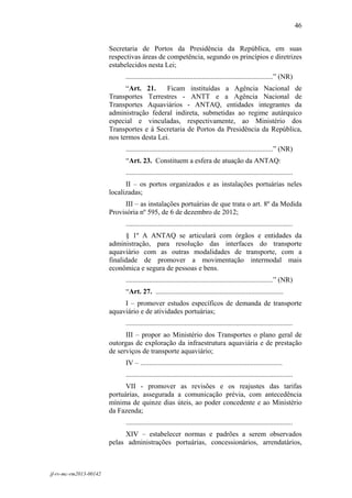 46
 

                        Secretaria de Portos da Presidência da República, em suas
                        respectivas áreas de competência, segundo os princípios e diretrizes
                        estabelecidos nesta Lei;
                              ...................................................................................” (NR)
                              “Art. 21.     Ficam instituídas a Agência Nacional de
                        Transportes Terrestres - ANTT e a Agência Nacional de
                        Transportes Aquaviários - ANTAQ, entidades integrantes da
                        administração federal indireta, submetidas ao regime autárquico
                        especial e vinculadas, respectivamente, ao Ministério dos
                        Transportes e à Secretaria de Portos da Presidência da República,
                        nos termos desta Lei.
                              ...................................................................................” (NR)
                              “Art. 23. Constituem a esfera de atuação da ANTAQ:
                              ..............................................................................................
                              II – os portos organizados e as instalações portuárias neles
                        localizadas;
                              III – as instalações portuárias de que trata o art. 8º da Medida
                        Provisória nº 595, de 6 de dezembro de 2012;
                              ..............................................................................................
                              § 1º A ANTAQ se articulará com órgãos e entidades da
                        administração, para resolução das interfaces do transporte
                        aquaviário com as outras modalidades de transporte, com a
                        finalidade de promover a movimentação intermodal mais
                        econômica e segura de pessoas e bens.
                              ...................................................................................” (NR)
                              “Art. 27. ........................................................................
                             I – promover estudos específicos de demanda de transporte
                        aquaviário e de atividades portuárias;
                              ..............................................................................................
                              III – propor ao Ministério dos Transportes o plano geral de
                        outorgas de exploração da infraestrutura aquaviária e de prestação
                        de serviços de transporte aquaviário;
                              IV – ................................................................................
                              ..............................................................................................
                              VII - promover as revisões e os reajustes das tarifas
                        portuárias, assegurada a comunicação prévia, com antecedência
                        mínima de quinze dias úteis, ao poder concedente e ao Ministério
                        da Fazenda;
                              ..............................................................................................
                             XIV – estabelecer normas e padrões a serem observados
                        pelas administrações portuárias, concessionários, arrendatários,



jf-rv-mc-rm2013-00142
 