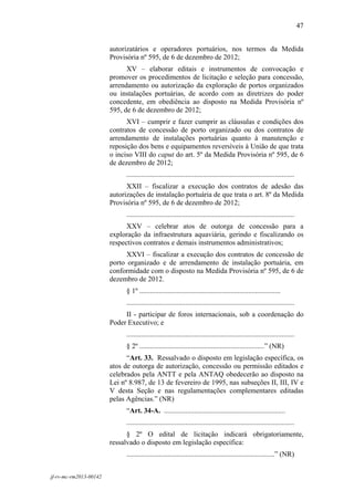 47
 

                        autorizatários e operadores portuários, nos termos da Medida
                        Provisória nº 595, de 6 de dezembro de 2012;
                              XV – elaborar editais e instrumentos de convocação e
                        promover os procedimentos de licitação e seleção para concessão,
                        arrendamento ou autorização da exploração de portos organizados
                        ou instalações portuárias, de acordo com as diretrizes do poder
                        concedente, em obediência ao disposto na Medida Provisória nº
                        595, de 6 de dezembro de 2012;
                              XVI – cumprir e fazer cumprir as cláusulas e condições dos
                        contratos de concessão de porto organizado ou dos contratos de
                        arrendamento de instalações portuárias quanto à manutenção e
                        reposição dos bens e equipamentos reversíveis à União de que trata
                        o inciso VIII do caput do art. 5º da Medida Provisória nº 595, de 6
                        de dezembro de 2012;
                              ..............................................................................................
                              XXII – fiscalizar a execução dos contratos de adesão das
                        autorizações de instalação portuária de que trata o art. 8º da Medida
                        Provisória nº 595, de 6 de dezembro de 2012;
                              ..............................................................................................
                              XXV – celebrar atos de outorga de concessão para a
                        exploração da infraestrutura aquaviária, gerindo e fiscalizando os
                        respectivos contratos e demais instrumentos administrativos;
                              XXVI – fiscalizar a execução dos contratos de concessão de
                        porto organizado e de arrendamento de instalação portuária, em
                        conformidade com o disposto na Medida Provisória nº 595, de 6 de
                        dezembro de 2012.
                              § 1º ...............................................................................
                              ..............................................................................................
                             II - participar de foros internacionais, sob a coordenação do
                        Poder Executivo; e
                              ..............................................................................................
                              § 2º ......................................................................” (NR)
                              “Art. 33. Ressalvado o disposto em legislação específica, os
                        atos de outorga de autorização, concessão ou permissão editados e
                        celebrados pela ANTT e pela ANTAQ obedecerão ao disposto na
                        Lei nº 8.987, de 13 de fevereiro de 1995, nas subseções II, III, IV e
                        V desta Seção e nas regulamentações complementares editadas
                        pelas Agências.” (NR)
                              “Art. 34-A. ....................................................................
                              ..............................................................................................
                              § 2º O edital de licitação indicará obrigatoriamente,
                        ressalvado o disposto em legislação específica:
                              ...................................................................................” (NR)


jf-rv-mc-rm2013-00142
 