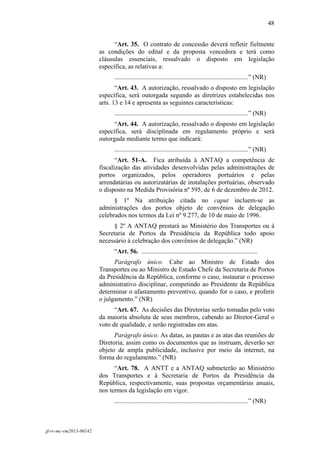 48
 

                              “Art. 35. O contrato de concessão deverá refletir fielmente
                        as condições do edital e da proposta vencedora e terá como
                        cláusulas essenciais, ressalvado o disposto em legislação
                        específica, as relativas a:
                             ...................................................................................” (NR)
                               “Art. 43. A autorização, ressalvado o disposto em legislação
                        específica, será outorgada segundo as diretrizes estabelecidas nos
                        arts. 13 e 14 e apresenta as seguintes características:
                             ...................................................................................” (NR)
                              “Art. 44. A autorização, ressalvado o disposto em legislação
                        específica, será disciplinada em regulamento próprio e será
                        outorgada mediante termo que indicará:
                             ...................................................................................” (NR)
                               “Art. 51-A. Fica atribuída à ANTAQ a competência de
                        fiscalização das atividades desenvolvidas pelas administrações de
                        portos organizados, pelos operadores portuários e pelas
                        arrendatárias ou autorizatárias de instalações portuárias, observado
                        o disposto na Medida Provisória nº 595, de 6 de dezembro de 2012.
                              § 1º Na atribuição citada no caput incluem-se as
                        administrações dos portos objeto de convênios de delegação
                        celebrados nos termos da Lei nº 9.277, de 10 de maio de 1996.
                              § 2º A ANTAQ prestará ao Ministério dos Transportes ou à
                        Secretaria de Portos da Presidência da República todo apoio
                        necessário à celebração dos convênios de delegação.” (NR)
                             “Art. 56. ........................................................................
                              Parágrafo único. Cabe ao Ministro de Estado dos
                        Transportes ou ao Ministro de Estado Chefe da Secretaria de Portos
                        da Presidência da República, conforme o caso, instaurar o processo
                        administrativo disciplinar, competindo ao Presidente da República
                        determinar o afastamento preventivo, quando for o caso, e proferir
                        o julgamento.” (NR)
                              “Art. 67. As decisões das Diretorias serão tomadas pelo voto
                        da maioria absoluta de seus membros, cabendo ao Diretor-Geral o
                        voto de qualidade, e serão registradas em atas.
                              Parágrafo único. As datas, as pautas e as atas das reuniões de
                        Diretoria, assim como os documentos que as instruam, deverão ser
                        objeto de ampla publicidade, inclusive por meio da internet, na
                        forma do regulamento.” (NR)
                              “Art. 78. A ANTT e a ANTAQ submeterão ao Ministério
                        dos Transportes e à Secretaria de Portos da Presidência da
                        República, respectivamente, suas propostas orçamentárias anuais,
                        nos termos da legislação em vigor.
                             ...................................................................................” (NR)



jf-rv-mc-rm2013-00142
 