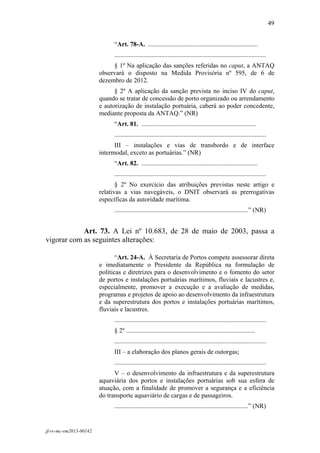 49
 

                              “Art. 78-A. ....................................................................
                              ..............................................................................................
                             § 1º Na aplicação das sanções referidas no caput, a ANTAQ
                        observará o disposto na Medida Provisória nº 595, de 6 de
                        dezembro de 2012.
                              § 2º A aplicação da sanção prevista no inciso IV do caput,
                        quando se tratar de concessão de porto organizado ou arrendamento
                        e autorização de instalação portuária, caberá ao poder concedente,
                        mediante proposta da ANTAQ.” (NR)
                              “Art. 81. .......................................................................
                              ..............................................................................................
                              III – instalações e vias de transbordo e de interface
                        intermodal, exceto as portuárias.” (NR)
                              “Art. 82. ........................................................................
                              ..............................................................................................
                               § 2º No exercício das atribuições previstas neste artigo e
                        relativas a vias navegáveis, o DNIT observará as prerrogativas
                        específicas da autoridade marítima.
                              ...................................................................................” (NR)


            Art. 73. A Lei nº 10.683, de 28 de maio de 2003, passa a
vigorar com as seguintes alterações:

                               “Art. 24-A. À Secretaria de Portos compete assessorar direta
                        e imediatamente o Presidente da República na formulação de
                        políticas e diretrizes para o desenvolvimento e o fomento do setor
                        de portos e instalações portuárias marítimos, fluviais e lacustres e,
                        especialmente, promover a execução e a avaliação de medidas,
                        programas e projetos de apoio ao desenvolvimento da infraestrutura
                        e da superestrutura dos portos e instalações portuárias marítimos,
                        fluviais e lacustres.
                              ..............................................................................................
                              § 2º ................................................................................
                              ..............................................................................................
                              III – a elaboração dos planos gerais de outorgas;
                              ..............................................................................................
                              V – o desenvolvimento da infraestrutura e da superestrutura
                        aquaviária dos portos e instalações portuárias sob sua esfera de
                        atuação, com a finalidade de promover a segurança e a eficiência
                        do transporte aquaviário de cargas e de passageiros.
                              ...................................................................................” (NR)


jf-rv-mc-rm2013-00142
 