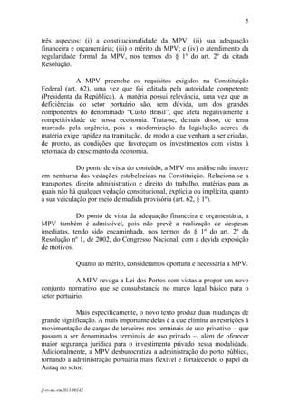 5
 

três aspectos: (i) a constitucionalidade da MPV; (ii) sua adequação
financeira e orçamentária; (iii) o mérito da MPV; e (iv) o atendimento da
regularidade formal da MPV, nos termos do § 1º do art. 2º da citada
Resolução.

             A MPV preenche os requisitos exigidos na Constituição
Federal (art. 62), uma vez que foi editada pela autoridade competente
(Presidenta da República). A matéria possui relevância, uma vez que as
deficiências do setor portuário são, sem dúvida, um dos grandes
componentes do denominado “Custo Brasil”, que afeta negativamente a
competitividade de nossa economia. Trata-se, demais disso, de tema
marcado pela urgência, pois a modernização da legislação acerca da
matéria exige rapidez na tramitação, de modo a que venham a ser criadas,
de pronto, as condições que favoreçam os investimentos com vistas à
retomada do crescimento da economia.

             Do ponto de vista do conteúdo, a MPV em análise não incorre
em nenhuma das vedações estabelecidas na Constituição. Relaciona-se a
transportes, direito administrativo e direito do trabalho, matérias para as
quais não há qualquer vedação constitucional, explícita ou implícita, quanto
a sua veiculação por meio de medida provisória (art. 62, § 1º).

            Do ponto de vista da adequação financeira e orçamentária, a
MPV também é admissível, pois não prevê a realização de despesas
imediatas, tendo sido encaminhada, nos termos do § 1º do art. 2º da
Resolução nº 1, de 2002, do Congresso Nacional, com a devida exposição
de motivos.

                 Quanto ao mérito, consideramos oportuna e necessária a MPV.

             A MPV revoga a Lei dos Portos com vistas a propor um novo
conjunto normativo que se consubstancie no marco legal básico para o
setor portuário.

            Mais especificamente, o novo texto produz duas mudanças de
grande significação. A mais importante delas é a que elimina as restrições à
movimentação de cargas de terceiros nos terminais de uso privativo – que
passam a ser denominados terminais de uso privado –, além de oferecer
maior segurança jurídica para o investimento privado nessa modalidade.
Adicionalmente, a MPV desburocratiza a administração do porto público,
tornando a administração portuária mais flexível e fortalecendo o papel da
Antaq no setor.


jf-rv-mc-rm2013-00142
 