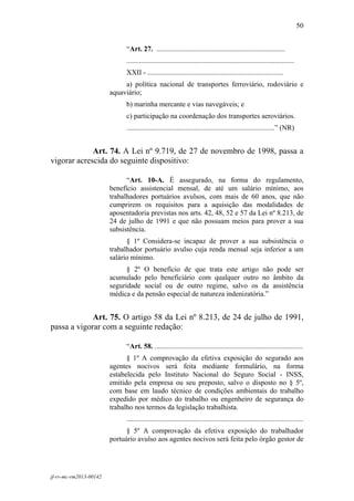 50
 

                              “Art. 27. ........................................................................
                              ..............................................................................................
                              XXII - ............................................................................
                             a) política nacional de transportes ferroviário, rodoviário e
                        aquaviário;
                              b) marinha mercante e vias navegáveis; e
                              c) participação na coordenação dos transportes aeroviários.
                              ...................................................................................” (NR)


             Art. 74. A Lei nº 9.719, de 27 de novembro de 1998, passa a
vigorar acrescida do seguinte dispositivo:

                              “Art. 10-A. É assegurado, na forma do regulamento,
                        benefício assistencial mensal, de até um salário mínimo, aos
                        trabalhadores portuários avulsos, com mais de 60 anos, que não
                        cumprirem os requisitos para a aquisição das modalidades de
                        aposentadoria previstas nos arts. 42, 48, 52 e 57 da Lei nº 8.213, de
                        24 de julho de 1991 e que não possuam meios para prover a sua
                        subsistência.
                              § 1º Considera-se incapaz de prover a sua subsistência o
                        trabalhador portuário avulso cuja renda mensal seja inferior a um
                        salário mínimo.
                              § 2º O benefício de que trata este artigo não pode ser
                        acumulado pelo beneficiário com qualquer outro no âmbito da
                        seguridade social ou de outro regime, salvo os da assistência
                        médica e da pensão especial de natureza indenizatória.”


             Art. 75. O artigo 58 da Lei nº 8.213, de 24 de julho de 1991,
passa a vigorar com a seguinte redação:

                              “Art. 58. ...................................................................................
                              § 1º A comprovação da efetiva exposição do segurado aos
                        agentes nocivos será feita mediante formulário, na forma
                        estabelecida pelo Instituto Nacional do Seguro Social - INSS,
                        emitido pela empresa ou seu preposto, salvo o disposto no § 5º,
                        com base em laudo técnico de condições ambientais do trabalho
                        expedido por médico do trabalho ou engenheiro de segurança do
                        trabalho nos termos da legislação trabalhista.
                              ...................................................................................................
                              § 5º A comprovação da efetiva exposição do trabalhador
                        portuário avulso aos agentes nocivos será feita pelo órgão gestor de




jf-rv-mc-rm2013-00142
 