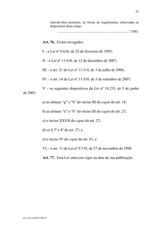 51
 

                        mão-de-obra portuária, na forma do regulamento, observadas as
                        disposições deste artigo.
                             .......................................................................................” (NR)


                 Art. 76. Ficam revogados:

                 I – a Lei nº 8.630, de 25 de fevereiro de 1993;

                 II – a Lei nº 11.610, de 12 de dezembro de 2007;

                 III – o art. 21 da Lei nº 11.314, de 3 de julho de 2006;

                 IV – o art. 14 da Lei nº 11.518, de 5 de setembro de 2007;

                 V – os seguintes dispositivos da Lei nº 10.233, de 5 de junho
de 2001:

                 a) as alíneas “g” e “h” do inciso III do caput do art. 14;

                 b) as alíneas “a” e “b” do inciso III do caput do art. 27;

                 c) o inciso XXVII do caput do art. 27;

                 d) os § 3º e 4º do art. 27; e

                 e) o inciso IV do caput do art. 81; e

                 VI – o art. 11 da Lei nº 9.719, de 27 de novembro de 1998.

                 Art. 77. Esta Lei entra em vigor na data de sua publicação.




jf-rv-mc-rm2013-00142
 