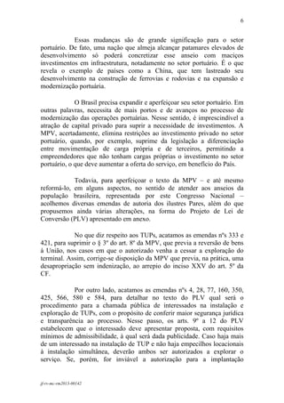 6
 

            Essas mudanças são de grande significação para o setor
portuário. De fato, uma nação que almeja alcançar patamares elevados de
desenvolvimento só poderá concretizar esse anseio com maciços
investimentos em infraestrutura, notadamente no setor portuário. É o que
revela o exemplo de países como a China, que tem lastreado seu
desenvolvimento na construção de ferrovias e rodovias e na expansão e
modernização portuária.

             O Brasil precisa expandir e aperfeiçoar seu setor portuário. Em
outras palavras, necessita de mais portos e de avanços no processo de
modernização das operações portuárias. Nesse sentido, é imprescindível a
atração de capital privado para suprir a necessidade de investimentos. A
MPV, acertadamente, elimina restrições ao investimento privado no setor
portuário, quando, por exemplo, suprime da legislação a diferenciação
entre movimentação de carga própria e de terceiros, permitindo a
empreendedores que não tenham cargas próprias o investimento no setor
portuário, o que deve aumentar a oferta do serviço, em benefício do País.

            Todavia, para aperfeiçoar o texto da MPV – e até mesmo
reformá-lo, em alguns aspectos, no sentido de atender aos anseios da
população brasileira, representada por este Congresso Nacional –
acolhemos diversas emendas de autoria dos ilustres Pares, além do que
propusemos ainda várias alterações, na forma do Projeto de Lei de
Conversão (PLV) apresentado em anexo.

            No que diz respeito aos TUPs, acatamos as emendas nºs 333 e
421, para suprimir o § 3º do art. 8º da MPV, que previa a reversão de bens
à União, nos casos em que o autorizado venha a cessar a exploração do
terminal. Assim, corrige-se disposição da MPV que previa, na prática, uma
desapropriação sem indenização, ao arrepio do inciso XXV do art. 5º da
CF.

            Por outro lado, acatamos as emendas nºs 4, 28, 77, 160, 350,
425, 566, 580 e 584, para detalhar no texto do PLV qual será o
procedimento para a chamada pública de interessados na instalação e
exploração de TUPs, com o propósito de conferir maior segurança jurídica
e transparência ao processo. Nesse passo, os arts. 9º a 12 do PLV
estabelecem que o interessado deve apresentar proposta, com requisitos
mínimos de admissibilidade, à qual será dada publicidade. Caso haja mais
de um interessado na instalação de TUP e não haja empecilhos locacionais
à instalação simultânea, deverão ambos ser autorizados a explorar o
serviço. Se, porém, for inviável a autorização para a implantação


jf-rv-mc-rm2013-00142
 