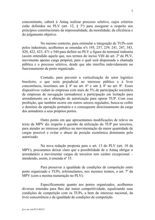 7
 

concomitante, caberá à Antaq realizar processo seletivo, cujos critérios
estão definidos no PLV (art. 12, § 3º) para assegurar o respeito aos
princípios constitucionais da impessoalidade, da moralidade, da eficiência e
do julgamento objetivo.

            No mesmo contexto, para estimular a integração de TUPs com
polos industriais, acolhemos as emendas nºs 195, 237, 239, 241, 247, 343,
420, 422, 423, 471 e 544 para definir no PLV a figura do terminal indústria
(assim entendido aquele que, nos termos do inciso VIII do art. 2º do PLV,
movimenta apenas carga própria), para o qual será dispensada a chamada
pública e o processo seletivo, desde que não interfira indevidamente no
funcionamento de porto organizado.

             Contudo, para prevenir a verticalização do setor logístico
brasileiro, o que seria prejudicial ao interesse público e à livre
concorrência, inserimos um § 4º no art. 6º e um § 4º no art. 8º. Esses
dispositivos vedam às empresas com mais de 5% de participação societária
de empresas de navegação (armadores) a participação em licitação para
arrendamento ou a obtenção de autorização para operar TUP. Com essa
proibição, que também ocorre em outros setores regulados, busca-se coibir
o domínio da operação portuária e o consequente direcionamento da carga
dos armadores a seus próprios portos.

            Outro ponto em que apresentamos modificações de relevo no
texto da MPV diz respeito à questão da utilização do TUP por terceiros,
para atender ao interesse público na movimentação da maior quantidade de
cargas possível e evitar o abuso de posição econômica dominante pelo
autorizado.

             Na nova redação proposta para o art. 13 do PLV (art. 10 da
MPV), procuramos deixar claro que a possibilidade de a Antaq obrigar o
arrendatário a movimentar cargas de terceiros tem caráter excepcional –
atendendo, assim, à emenda nº 15.

            Para preservar a igualdade de condições de competição entre
porto organizado e TUPs, reformulamos, nos mesmos termos, o art. 7º da
MPV (com a mesma numeração no PLV).

             Especificamente quanto aos portos organizados, acolhemos
diversas emendas para lhes dar maior competitividade, equalizando suas
condições de competição com os TUPs, a bem do interesse nacional, da
livre concorrência e da igualdade de condições de competição.


jf-rv-mc-rm2013-00142
 