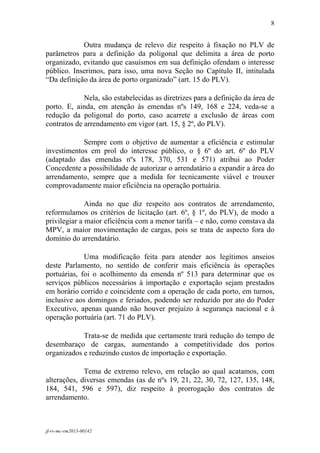 8
 

            Outra mudança de relevo diz respeito à fixação no PLV de
parâmetros para a definição da poligonal que delimita a área de porto
organizado, evitando que casuísmos em sua definição ofendam o interesse
público. Inserimos, para isso, uma nova Seção no Capítulo II, intitulada
“Da definição da área de porto organizado” (art. 15 do PLV).

             Nela, são estabelecidas as diretrizes para a definição da área de
porto. E, ainda, em atenção às emendas nºs 149, 168 e 224, veda-se a
redução da poligonal do porto, caso acarrete a exclusão de áreas com
contratos de arrendamento em vigor (art. 15, § 2º, do PLV).

            Sempre com o objetivo de aumentar a eficiência e estimular
investimentos em prol do interesse público, o § 6º do art. 6º do PLV
(adaptado das emendas nºs 178, 370, 531 e 571) atribui ao Poder
Concedente a possibilidade de autorizar o arrendatário a expandir a área do
arrendamento, sempre que a medida for tecnicamente viável e trouxer
comprovadamente maior eficiência na operação portuária.

              Ainda no que diz respeito aos contratos de arrendamento,
reformulamos os critérios de licitação (art. 6º, § 1º, do PLV), de modo a
privilegiar a maior eficiência com a menor tarifa – e não, como constava da
MPV, a maior movimentação de cargas, pois se trata de aspecto fora do
domínio do arrendatário.

             Uma modificação feita para atender aos legítimos anseios
deste Parlamento, no sentido de conferir mais eficiência às operações
portuárias, foi o acolhimento da emenda nº 513 para determinar que os
serviços públicos necessários à importação e exportação sejam prestados
em horário corrido e coincidente com a operação de cada porto, em turnos,
inclusive aos domingos e feriados, podendo ser reduzido por ato do Poder
Executivo, apenas quando não houver prejuízo à segurança nacional e à
operação portuária (art. 71 do PLV).

            Trata-se de medida que certamente trará redução do tempo de
desembaraço de cargas, aumentando a competitividade dos portos
organizados e reduzindo custos de importação e exportação.

             Tema de extremo relevo, em relação ao qual acatamos, com
alterações, diversas emendas (as de nºs 19, 21, 22, 30, 72, 127, 135, 148,
184, 541, 596 e 597), diz respeito à prorrogação dos contratos de
arrendamento.



jf-rv-mc-rm2013-00142
 
