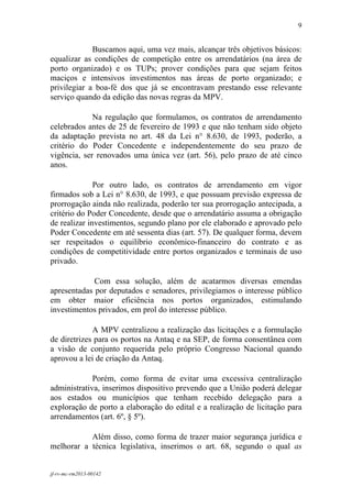 9
 

             Buscamos aqui, uma vez mais, alcançar três objetivos básicos:
equalizar as condições de competição entre os arrendatários (na área de
porto organizado) e os TUPs; prover condições para que sejam feitos
maciços e intensivos investimentos nas áreas de porto organizado; e
privilegiar a boa-fé dos que já se encontravam prestando esse relevante
serviço quando da edição das novas regras da MPV.

             Na regulação que formulamos, os contratos de arrendamento
celebrados antes de 25 de fevereiro de 1993 e que não tenham sido objeto
da adaptação prevista no art. 48 da Lei n° 8.630, de 1993, poderão, a
critério do Poder Concedente e independentemente do seu prazo de
vigência, ser renovados uma única vez (art. 56), pelo prazo de até cinco
anos.

              Por outro lado, os contratos de arrendamento em vigor
firmados sob a Lei n° 8.630, de 1993, e que possuam previsão expressa de
prorrogação ainda não realizada, poderão ter sua prorrogação antecipada, a
critério do Poder Concedente, desde que o arrendatário assuma a obrigação
de realizar investimentos, segundo plano por ele elaborado e aprovado pelo
Poder Concedente em até sessenta dias (art. 57). De qualquer forma, devem
ser respeitados o equilíbrio econômico-financeiro do contrato e as
condições de competitividade entre portos organizados e terminais de uso
privado.

             Com essa solução, além de acatarmos diversas emendas
apresentadas por deputados e senadores, privilegiamos o interesse público
em obter maior eficiência nos portos organizados, estimulando
investimentos privados, em prol do interesse público.

             A MPV centralizou a realização das licitações e a formulação
de diretrizes para os portos na Antaq e na SEP, de forma consentânea com
a visão de conjunto requerida pelo próprio Congresso Nacional quando
aprovou a lei de criação da Antaq.

             Porém, como forma de evitar uma excessiva centralização
administrativa, inserimos dispositivo prevendo que a União poderá delegar
aos estados ou municípios que tenham recebido delegação para a
exploração de porto a elaboração do edital e a realização de licitação para
arrendamentos (art. 6º, § 5º).

           Além disso, como forma de trazer maior segurança jurídica e
melhorar a técnica legislativa, inserimos o art. 68, segundo o qual as


jf-rv-mc-rm2013-00142
 