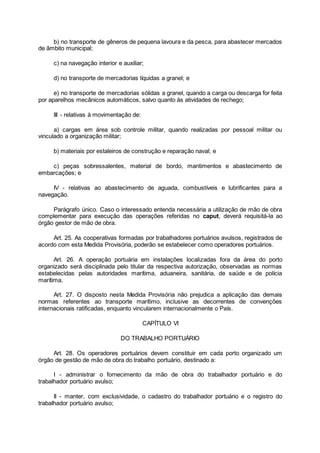 b) no transporte de gêneros de pequena lavoura e da pesca, para abastecer mercados
de âmbito municipal;
c) na navegação interior e auxiliar;
d) no transporte de mercadorias líquidas a granel; e
e) no transporte de mercadorias sólidas a granel, quando a carga ou descarga for feita
por aparelhos mecânicos automáticos, salvo quanto às atividades de rechego;
III - relativas à movimentação de:
a) cargas em área sob controle militar, quando realizadas por pessoal militar ou
vinculado a organização militar;
b) materiais por estaleiros de construção e reparação naval; e
c) peças sobressalentes, material de bordo, mantimentos e abastecimento de
embarcações; e
IV - relativas ao abastecimento de aguada, combustíveis e lubrificantes para a
navegação.
Parágrafo único. Caso o interessado entenda necessária a utilização de mão de obra
complementar para execução das operações referidas no caput, deverá requisitá-la ao
órgão gestor de mão de obra.
Art. 25. As cooperativas formadas por trabalhadores portuários avulsos, registrados de
acordo com esta Medida Provisória, poderão se estabelecer como operadores portuários.
Art. 26. A operação portuária em instalações localizadas fora da área do porto
organizado será disciplinada pelo titular da respectiva autorização, observadas as normas
estabelecidas pelas autoridades marítima, aduaneira, sanitária, de saúde e de polícia
marítima.
Art. 27. O disposto nesta Medida Provisória não prejudica a aplicação das demais
normas referentes ao transporte marítimo, inclusive as decorrentes de convenções
internacionais ratificadas, enquanto vincularem internacionalmente o País.
CAPÍTULO VI
DO TRABALHO PORTUÁRIO
Art. 28. Os operadores portuários devem constituir em cada porto organizado um
órgão de gestão de mão de obra do trabalho portuário, destinado a:
I - administrar o fornecimento da mão de obra do trabalhador portuário e do
trabalhador portuário avulso;
II - manter, com exclusividade, o cadastro do trabalhador portuário e o registro do
trabalhador portuário avulso;
 