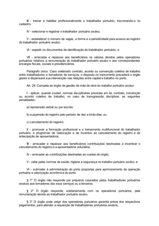 III - treinar e habilitar profissionalmente o trabalhador portuário, inscrevendo-o no
cadastro;
IV - selecionar e registrar o trabalhador portuário avulso;
V - estabelecer o número de vagas, a forma e a periodicidade para acesso ao registro
do trabalhador portuário avulso;
VI - expedir os documentos de identificação do trabalhador portuário; e
VII - arrecadar e repassar aos beneficiários os valores devidos pelos operadores
portuários relativos à remuneração do trabalhador portuário avulso e aos correspondentes
encargos fiscais, sociais e previdenciários.
Parágrafo único. Caso celebrado contrato, acordo ou convenção coletiva de trabalho
entre trabalhadores e tomadores de serviços, o disposto no instrumento precederá o órgão
gestor e dispensará sua intervenção nas relações entre capital e trabalho no porto.
Art. 29. Compete ao órgão de gestão de mão de obra do trabalho portuário avulso:
I - aplicar, quando couber, normas disciplinares previstas em lei, contrato, convenção
ou acordo coletivo de trabalho, no caso de transgressão disciplinar, as seguintes
penalidades:
a) repreensão verbal ou por escrito;
b) suspensão do registro pelo período de dez a trinta dias; ou
c) cancelamento do registro;
II - promover a formação profissional e o treinamento multifuncional do trabalhador
portuário, e programas de realocação e de incentivo ao cancelamento do registro e de
antecipação de aposentadoria;
III - arrecadar e repassar aos beneficiários contribuições destinadas a incentivar o
cancelamento do registro e a aposentadoria voluntária;
IV - arrecadar as contribuições destinadas ao custeio do órgão;
V - zelar pelas normas de saúde, higiene e segurança no trabalho portuário avulso; e
VI - submeter à administração do porto propostas para aprimoramento da operação
portuária e valorização econômica do porto.
§ 1o
O órgão não responde por prejuízos causados pelos trabalhadores portuários
avulsos aos tomadores dos seus serviços ou a terceiros.
§ 2o
O órgão responde, solidariamente com os operadores portuários, pela
remuneração devida ao trabalhador portuário avulso.
§ 3o
O órgão pode exigir dos operadores portuários garantia prévia dos respectivos
pagamentos, para atender a requisição de trabalhadores portuários avulsos.
 