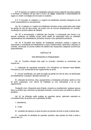 § 2o
O ingresso no registro do trabalhador portuário avulso depende de prévia seleção
e inscrição no cadastro de que trata o inciso I do caput, obedecidas a disponibilidade de
vagas e a ordem cronológica de inscrição no cadastro.
§ 3o
A inscrição no cadastro e o registro do trabalhador portuário extinguem-se por
morte, aposentadoria ou cancelamento.
Art. 38. A seleção e o registro do trabalhador portuário avulso serão feitos pelo órgão
de gestão de mão de obra avulsa, de acordo com as normas estabelecidas em contrato,
convenção ou acordo coletivo de trabalho.
Art. 39. A remuneração, a definição das funções, a composição dos ternos e as
demais condições do trabalho avulso serão objeto de negociação entre as entidades
representativas dos trabalhadores portuários avulsos e dos operadores portuários.
Art. 40. É facultado aos titulares de instalações portuárias sujeitas a regime de
autorização a contratação de trabalhadores a prazo indeterminado, observado o disposto no
contrato, convenção ou acordo coletivo de trabalho das respectivas categorias econômicas
preponderantes.
CAPÍTULO VII
DAS INFRAÇÕES E PENALIDADES
Art. 41. Constitui infração toda ação ou omissão, voluntária ou involuntária, que
importe em:
I - realização de operações portuárias com infringência ao disposto nesta Medida
Provisória ou com inobservância dos regulamentos do porto;
II - recusa injustificada, por parte do órgão de gestão de mão de obra, da distribuição
de trabalhadores a qualquer operador portuário; ou
III - utilização de terrenos, área, equipamentos e instalações portuárias, dentro ou fora
do porto organizado, com desvio de finalidade ou com desrespeito à lei ou aos
regulamentos.
Parágrafo único. Responde pela infração, conjunta ou isoladamente, qualquer pessoa
física ou jurídica que, intervindo na operação portuária, concorra para sua prática ou dela se
beneficie.
Art. 42. As infrações estão sujeitas às seguintes penas, aplicáveis separada ou
cumulativamente, de acordo com a gravidade da falta:
I - advertência;
II - multa;
III - proibição de ingresso na área do porto por período de trinta a cento e oitenta dias;
IV - suspensão da atividade de operador portuário, pelo período de trinta a cento e
oitenta dias; ou
 