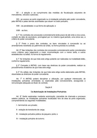 XV - à adoção e ao cumprimento das medidas de fiscalização aduaneira de
mercadorias, veículos e pessoas;
XVI - ao acesso ao porto organizado ou à instalação portuária pelo poder concedente,
pela ANTAQ e pelas demais autoridades que atuam no setor portuário;
XVII - às penalidades e sua forma de aplicação; e
XVIII - ao foro.
§ 1o
Os contratos de concessão e arrendamento terão prazo de até vinte e cinco anos,
contado da data da assinatura, prorrogável por no máximo igual período, uma única vez, a
critério do poder concedente.
§ 2o
Findo o prazo dos contratos, os bens vinculados à concessão ou ao
arrendamento reverterão ao patrimônio da União, na forma prevista no contrato.
Art. 6o
Nas licitações dos contratos de concessão e arrendamento serão considerados
como critérios para julgamento a maior movimentação com a menor tarifa, e outros
estabelecidos no edital, na forma do regulamento.
§ 1o
As licitações de que trata este artigo poderão ser realizadas na modalidade leilão,
conforme regulamento.
§ 2o
Compete à ANTAQ, com base nas diretrizes do poder concedente, realizar os
procedimentos licitatórios de que trata este artigo.
§ 3o
Os editais das licitações de que trata este artigo serão elaborados pela ANTAQ,
observadas as diretrizes do poder concedente.
Art. 7o
A ANTAQ poderá disciplinar a utilização, por qualquer interessado, de
instalações portuárias arrendadas ou exploradas pela concessionária, assegurada a
remuneração adequada ao titular do contrato.
Seção II
Da Autorização de Instalações Portuárias
Art. 8o
Serão exploradas mediante autorização, precedida de chamada e processo
seletivo públicos, as instalações portuárias localizadas fora da área do porto organizado,
compreendendo as seguintes modalidades:
I - terminal de uso privado;
II - estação de transbordo de carga;
III - instalação portuária pública de pequeno porte; e
IV - instalação portuária de turismo.
 