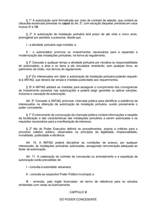 § 1o
A autorização será formalizada por meio de contrato de adesão, que conterá as
cláusulas essenciais previstas no caput do art. 5o
, com exceção daquelas previstas em seus
incisos IV e VIII.
§ 2o
A autorização de instalação portuária terá prazo de até vinte e cinco anos,
prorrogável por períodos sucessivos, desde que:
I - a atividade portuária seja mantida; e
II - o autorizatário promova os investimentos necessários para a expansão e
modernização das instalações portuárias, na forma do regulamento.
§ 3o
Cessada a qualquer tempo a atividade portuária por iniciativa ou responsabilidade
do autorizatário, a área e os bens a ela vinculados reverterão, sem qualquer ônus, ao
patrimônio da União, nos termos do regulamento.
§ 4o
Os interessados em obter a autorização de instalação portuária poderão requerê-
la à ANTAQ, que deverá dar ampla e imediata publicidade aos requerimentos.
§ 5º A ANTAQ adotará as medidas para assegurar o cumprimento dos cronogramas
de investimento previstos nas autorizações e poderá exigir garantias ou aplicar sanções,
inclusive a cassação da autorização.
Art. 9o
Compete à ANTAQ promover chamada pública para identificar a existência de
interessados na obtenção de autorização de instalação portuária, ouvido previamente o
poder concedente.
§ 1o
O instrumento de convocação da chamada pública conterá informações a respeito
da localização e das características das instalações portuárias a serem autorizadas e os
requisitos necessários para a manifestação de interesse.
§ 2o
Ato do Poder Executivo definirá os procedimentos, prazos e critérios para o
processo seletivo público, observados os princípios da legalidade, impessoalidade,
moralidade, publicidade e eficiência.
Art. 10. A ANTAQ poderá disciplinar as condições de acesso, por qualquer
interessado, às instalações portuárias autorizadas, assegurada remuneração adequada ao
titular da autorização.
Art. 11. A celebração do contrato de concessão ou arrendamento e a expedição de
autorização serão precedidas de:
I - consulta à autoridade aduaneira;
II - consulta ao respectivo Poder Público municipal; e
III - emissão, pelo órgão licenciador, do termo de referência para os estudos
ambientais com vistas ao licenciamento.
CAPÍTULO III
DO PODER CONCEDENTE
 