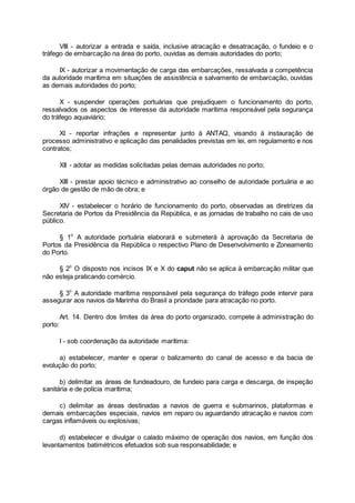 VIII - autorizar a entrada e saída, inclusive atracação e desatracação, o fundeio e o
tráfego de embarcação na área do porto, ouvidas as demais autoridades do porto;
IX - autorizar a movimentação de carga das embarcações, ressalvada a competência
da autoridade marítima em situações de assistência e salvamento de embarcação, ouvidas
as demais autoridades do porto;
X - suspender operações portuárias que prejudiquem o funcionamento do porto,
ressalvados os aspectos de interesse da autoridade marítima responsável pela segurança
do tráfego aquaviário;
XI - reportar infrações e representar junto à ANTAQ, visando à instauração de
processo administrativo e aplicação das penalidades previstas em lei, em regulamento e nos
contratos;
XII - adotar as medidas solicitadas pelas demais autoridades no porto;
XIII - prestar apoio técnico e administrativo ao conselho de autoridade portuária e ao
órgão de gestão de mão de obra; e
XIV - estabelecer o horário de funcionamento do porto, observadas as diretrizes da
Secretaria de Portos da Presidência da República, e as jornadas de trabalho no cais de uso
público.
§ 1o
A autoridade portuária elaborará e submeterá à aprovação da Secretaria de
Portos da Presidência da República o respectivo Plano de Desenvolvimento e Zoneamento
do Porto.
§ 2o
O disposto nos incisos IX e X do caput não se aplica à embarcação militar que
não esteja praticando comércio.
§ 3o
A autoridade marítima responsável pela segurança do tráfego pode intervir para
assegurar aos navios da Marinha do Brasil a prioridade para atracação no porto.
Art. 14. Dentro dos limites da área do porto organizado, compete à administração do
porto:
I - sob coordenação da autoridade marítima:
a) estabelecer, manter e operar o balizamento do canal de acesso e da bacia de
evolução do porto;
b) delimitar as áreas de fundeadouro, de fundeio para carga e descarga, de inspeção
sanitária e de polícia marítima;
c) delimitar as áreas destinadas a navios de guerra e submarinos, plataformas e
demais embarcações especiais, navios em reparo ou aguardando atracação e navios com
cargas inflamáveis ou explosivas;
d) estabelecer e divulgar o calado máximo de operação dos navios, em função dos
levantamentos batimétricos efetuados sob sua responsabilidade; e
 