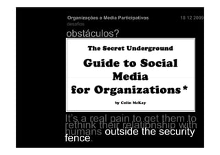 Organizações e Media Participativos   18 12 2009
desafios

obstáculos?




It’s a real pain to get them to
rethink their relationship with
humans outside the security
fence.
 