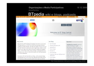 Organizações e Media Participativos                              18 12 2009
desafiantes

BTpedia wiki e blogs, podcasts




                      http://www.slideshare.net/markmorrell/blog-on-blog-central
 