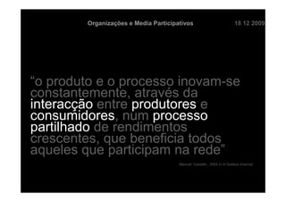 Organizações e Media Participativos                           18 12 2009




“o produto e o processo inovam-se
constantemente, através da
interacção entre produtores e
consumidores, num processo
partilhado de rendimentos
crescentes, que beneficia todos
aqueles que participam na rede”
                                       Manuel Castells , 2004 in A Galáxia Internet
 