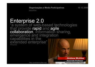Organizações e Media Participativos   18 12 2009
            desafios




Enterprise 2.0
“a system of web-based technologies
that provide rapid and agile
collaboration, information sharing,
emergence and integration
capabilities in the
extended enterprise”
Wikipedia




            http://andrewmcafee.org/
 