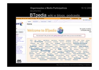Organizações e Media Participativos                            18 12 2009
desafiantes

BTpedia wiki e blogs, podcasts




                        http://www.slideshare.net/markmorrell/blog-on-btpedia
 
