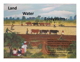 Land
       Water 
                Ecosystems



                 Contributions:
                 Maarten van Ginkel (ICARDA); Keith 
                 Shepherd (ICRAF);  Patrick Dugan 
                 (WorldFish); Deborah Bossio (IWMI); 
                 Nteranya Sanginga,(CIAT‐Nairobi 
                 TSBF); Boru
                 TSBF); Boru Douthwaite (CPWF);
                                           (CPWF); 
                 Tony Simons (ICRAF); Paula Bramel
                 (IITA); Alain Vidal (CPWF) 
 