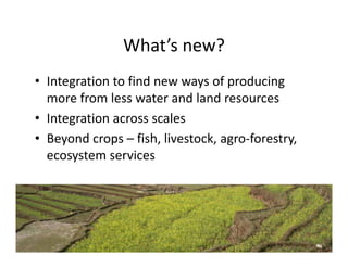 What s new?
                What’s new?
• Integration to find new ways of producing
  Integration to find new ways of producing 
  more from less water and land resources
• Integration across scales
  Integration across scales
• Beyond crops – fish, livestock, agro‐forestry, 
  ecosystem services
                  i
 