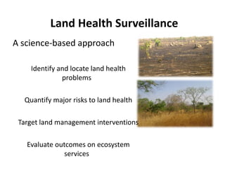 Land Health Surveillance
A science‐based approach 

    •Identify and locate land health 
               problems
                  bl

  •Quantify major risks to land health
         f           k     l dh l h
                   •
•Target land management interventions

  •Evaluate outcomes on ecosystem 
                services
 