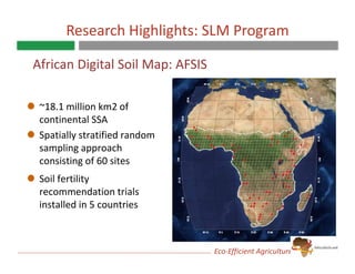 Research Highlights: SLM Program

African Digital Soil Map: AFSIS

 ~18.1 million km2 of 
 continental SSA 
 continental SSA
 Spatially stratified random 
 sampling approach 
 consisting of 60 sites 
 Soil fertility 
 recommendation trials 
               d ti t i l
 installed in 5 countries



                                  Eco‐Efficient Agriculture for the Poor
 