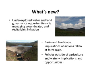 What s new?
                What’s new?
• Underexplored water and land 
            p
  governance opportunities – ie
  managing groundwater, and 
  revitalizing irrigation
             g g


                      • Basin and landscape 
                        implications of actions taken 
                        at farm scale.
                      • Policies outside of agriculture 
                        and water – implications and 
                        opportunities 
 