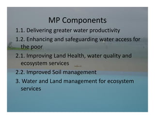 MP Components
            MP Components
1.1. Delivering greater water productivity
1.2. Enhancing and safeguarding water access for 
       h           d f      d                 f
  the poor
2.1. Improving Land Health, water quality and 
  ecosystem services
2.2. Improved Soil management
3. Water and Land management for ecosystem 
3 Water and Land management for ecosystem
  services
 