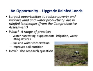 An Opportunity – Upgrade Rainfed Lands
• Largest opportunities to reduce poverty and 
  improve land and water productivity  are in 
  rainfed landscapes (from the Comprehensive 
  Assessment)
• Wh t? A
  What?  A range of practices
                   f     ti
  – Water harvesting, supplemental irrigation, water 
    lifting devices
    lifting devices
  – Soil and water conservation
  – Improved soil nutrition 
• How?  The research question
 