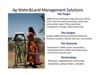 Ag Water&Land Management Solutions
                            The Target
                            The Target
                200M farmers livelihoods improved across Africa 
                and S. Asia from water harvesting, soil & water 
                conservation, water lifting, watershed 
                management, storage, water productivity

                               The Output
                               The Output
                Suitable AWM solutions identified tailored for
                Particular situation, women and men, communities

                               The Outcome
                Investments in AWM, policy interventions, 
                improved business models and supply chains, 
                community empowerment

                               Partnerships
                 Producers, development community, 
                 Producers development community
                 researchers, policy makers, investors
 