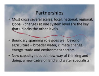 Partnerships
• Must cross several scales: local, national, regional, 
  global ‐ changes at one system level are the key 
  global changes at one system level are the key
  that unlocks the other levels

• Boundary spanning role goes well beyond 
  agriculture – broader water, climate change, 
  energy, trade and environment sectors
• New capacity needed, new way of thinking and 
       g,                                p
  doing, a new cadre of land and water specialists
 