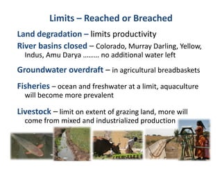 Limits – Reached or Breached
Land degradation – li it
L dd       d ti     limits productivity
                              d ti it
River basins closed – Colorado, Murray Darling, Yellow, 
  Indus, Amu Darya ……… no additional water left
  I d A      D             dditi   l t l ft
Groundwater overdraft – in agricultural breadbaskets
Fisheries – ocean and freshwater at a limit, aquaculture 
  will become more prevalent
  will become more prevalent

Livestock – limit on extent of grazing land, more will 
  come from mixed and industrialized production
       f        d d d          l d      d
 
