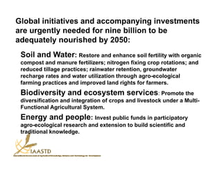 Global initiatives and accompanying investments
are urgently needed for nine billion to be
adequately nourished by 2050:
 Soil and Water: Restore and enhance soil fertility with organic
 compost and manure fertilizers; nitrogen fixing crop rotations; and
 reduced tillage practices; rainwater retention, groundwater
 recharge rates and water utilization through agro-ecological
    h        t     d    t    tili ti th      h         l i l
 farming practices and improved land rights for farmers.
 Biodiversity and ecosystem services: Promote the
            y         y
 diversification and integration of crops and livestock under a Multi-
 Functional Agricultural System.
 Energy and people: Invest public funds in participatory
 agro-ecological research and extension to build scientific and
 traditional knowledge.
 
