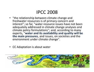 IPCC 2008
                     IPCC 2008
• "the relationship between climate change and 
  freshwater resources is of primary concern and 
                               p     y
  interest"; so far, "water resource issues have not been 
  adequately addressed in climate change analyses and 
          p y                    ;   ,         g
  climate policy formulations"; and, according to many  y
  experts, "water and its availability and quality will be 
  the main pressures, and issues, on societies and the 
                                    g
  environment under climate change". 

• CC Adaptation is about water
 