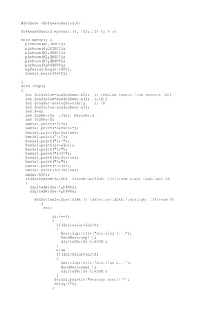 #include <SoftwareSerial.h>
SoftwareSerial mySerial(9, 10);//10 tx 9 rx
void setup() {
pinMode(A0,INPUT);
pinMode(6,OUTPUT);
pinMode(A1,INPUT);
pinMode(A2,INPUT);
pinMode(A3,INPUT);
pinMode(5,OUTPUT);
mySerial.begin(9600);
Serial.begin(9600);
}
void loop()
{
int ldr1value=analogRead(A0); // reading inputs from sensors ldr1
int ldr2value=analogRead(A1); //ldr2
int irvalue=analogRead(A2); // IR
int ldr3value=analogRead(A3);
int f=0;
int ldrth=30; //ldr1 threshold
int ld2th=30;
Serial.print("n");
Serial.print("sensor=");
Serial.print(ldr1value);
Serial.print("n");
Serial.print("ir=");
Serial.print(irvalue);
Serial.print("n");
Serial.print("ld2=");
Serial.print(ldr2value);
Serial.print("n");
Serial.print("ld3=");
Serial.print(ldr3value);
delay(100);
if(ldr1value<ldrth) //room daylight 154//room night tubelight 83
{
digitalWrite(5,HIGH);
digitalWrite(6,HIGH);
while(ldr2value<ld2th || ldr3value<ld2th)//daylight 130/room 30
{
f++;
if(f==1)
{
if(ldr2value<ld2th)
{
Serial.println("dialling 1...");
SendMessagep1();
digitalWrite(6,HIGH);
}
else
if(ldr3value<ld2th)
{
Serial.println("dialling 2...");
SendMessagep2();
digitalWrite(5,HIGH);
}
Serial.println("message sent!!!");
delay(10);
}
 