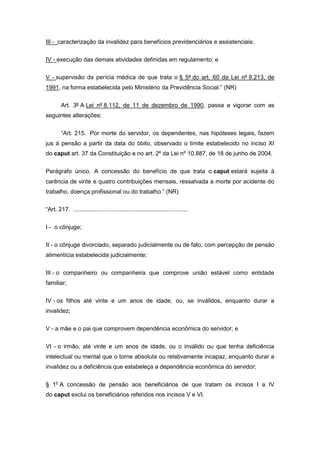 III - caracterização da invalidez para benefícios previdenciários e assistenciais;
IV - execução das demais atividades definidas em regulamento; e
V - supervisão da perícia médica de que trata o § 5º do art. 60 da Lei nº 8.213, de
1991, na forma estabelecida pelo Ministério da Previdência Social.” (NR)
Art. 3º A Lei nº 8.112, de 11 de dezembro de 1990, passa a vigorar com as
seguintes alterações:
“Art. 215. Por morte do servidor, os dependentes, nas hipóteses legais, fazem
jus à pensão a partir da data do óbito, observado o limite estabelecido no inciso XI
do caput art. 37 da Constituição e no art. 2º da Lei nº 10.887, de 18 de junho de 2004.
Parágrafo único. A concessão do benefício de que trata o caput estará sujeita à
carência de vinte e quatro contribuições mensais, ressalvada a morte por acidente do
trabalho, doença profissional ou do trabalho.” (NR)
“Art. 217. ......................................................................
I - o cônjuge;
II - o cônjuge divorciado, separado judicialmente ou de fato, com percepção de pensão
alimentícia estabelecida judicialmente;
III - o companheiro ou companheira que comprove união estável como entidade
familiar;
IV - os filhos até vinte e um anos de idade, ou, se inválidos, enquanto durar a
invalidez;
V - a mãe e o pai que comprovem dependência econômica do servidor; e
VI - o irmão, até vinte e um anos de idade, ou o inválido ou que tenha deficiência
intelectual ou mental que o torne absoluta ou relativamente incapaz, enquanto durar a
invalidez ou a deficiência que estabeleça a dependência econômica do servidor;
§ 1o
A concessão de pensão aos beneficiários de que tratam os incisos I a IV
do caput exclui os beneficiários referidos nos incisos V e VI.
 