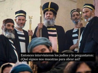 Entonces intervinieron los judíos y le preguntaron: 
¿Qué signos nos muestras para obrar así? 
 