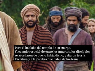 Pero él hablaba del templo de su cuerpo. 
Y, cuando resucitó de entre los muertos, los discípulos 
se acordaron de que lo había dicho, y dieron fe a la 
Escritura y a la palabra que había dicho Jesús. 
 
