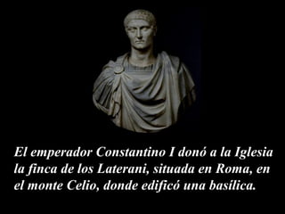 El emperador Constantino I donó a la Iglesia 
la finca de los Laterani, situada en Roma, en 
el monte Celio, donde edificó una basílica. 
 