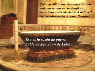 Cerca de allí, sobre las ruinas de unas 
antiguas termas se construyó un 
baptisterio, colocado desde el siglo XII, 
bajo la advocación de Juan Bautista. 
Esa es la razón de que se 
hable de San Juan de Letrán. 
 