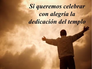 Si queremos celebrar 
con alegría la 
dedicación del templo 
 