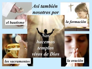 Así también 
nosotros por 
el bautismo la formación 
Nos 
hacemos 
templos 
vivos de Dios 
los sacramentos la oración 
 