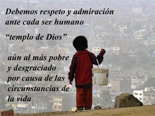 Debemos respeto y admiración 
ante cada ser humano 
“templo de Dios” 
aún al más pobre 
y desgraciado 
por causa de las 
circunstancias de 
la vida 
 
