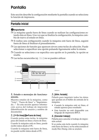 2
Pantalla
Esta sección describe la configuración mediante la pantalla cuando se selecciona
la función de impresora.
Pantalla inicial
Importante
❒ La máquina queda fuera de línea cuando se realizan las configuraciones es-
tando ésta en línea. Una vez que se finaliza la configuración, la máquina cam-
bia de nuevo al estado en línea.
❒ Si realiza una configuración cuando la máquina está fuera de línea, seguirá
fuera de línea al finalizar el procedimiento.
❒ Las opciones de función que aparecen sirven como teclas de selección. Puede
seleccionar o especificar una opción pulsando ligeramente sobre la misma.
❒ Cuando se selecciona o se especifica una opción en la pantalla, la opción se
resalta.
❒ Las teclas oscurecidas (ej. ) no se pueden utilizar.
1. Estado o mensajes de funciona-
miento.
Muestra estados de la máquina, como
“Lista”, “Fuera de línea” e “Imprimien-
do...”. En esta sección aparece informa-
ción acerca del trabajo de impresión
(Identificación de usuario y nombre de
documento).
2. [fEn línea]/[ Fuera de línea]
Cuando pulsa estas teclas, la máquina
pasa del estado en línea a fuera de línea.
Cuando la máquina está en línea, puede
recibir datos desde el PC.
Cuando la máquina está fuera de línea,
no puede recibir datos desde el PC.
3. [Alim. forzada]
Púlsela para imprimir todos los datos
que quedan en el búffer de entrada de la
máquina.
• Cuando la máquina está en línea, el
estado aparece poco resaltado.
• Esta función no está disponible con
lenguaje de impresora RPCS.
4. [Cancelar trabajo]
Púlsela para cancelar el trabajo de impre-
sión actual.
Si se pulsa esta tecla cuando la máquina
está fuera de línea y se ha seleccionado el
modo Hex Dump, éste se anulará.
Ace
1
2
3
4
5 6 7
8
ANW002S ES
 