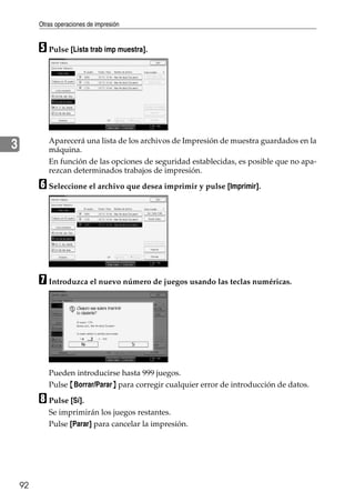 Otras operaciones de impresión
92
3
E Pulse [Lista trab imp muestra].
Aparecerá una lista de los archivos de Impresión de muestra guardados en la
máquina.
En función de las opciones de seguridad establecidas, es posible que no apa-
rezcan determinados trabajos de impresión.
F Seleccione el archivo que desea imprimir y pulse [Imprimir].
G Introduzca el nuevo número de juegos usando las teclas numéricas.
Pueden introducirse hasta 999 juegos.
Pulse {Borrar/Parar} para corregir cualquier error de introducción de datos.
H Pulse [Sí].
Se imprimirán los juegos restantes.
Pulse [Parar] para cancelar la impresión.
 