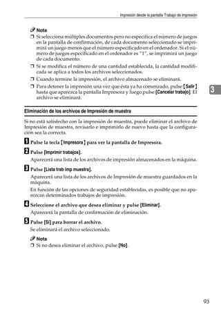Impresión desde la pantalla Trabajo de impresión
93
3
Nota
❒ Si selecciona múltiples documentos pero no especifica el número de juegos
en la pantalla de confirmación, de cada documento seleccionado se impri-
mirá un juego menos que el número especificado en el ordenador. Si el nú-
mero de juegos especificado en el ordenador es “1”, se imprimirá un juego
de cada documento.
❒ Si se modifica el número de una cantidad establecida, la cantidad modifi-
cada se aplica a todos los archivos seleccionados.
❒ Cuando termine la impresión, el archivo almacenado se eliminará.
❒ Para detener la impresión una vez que ésta ya ha comenzado, pulse {Salir}
hasta que aparezca la pantalla Impresora y luego pulse [Cancelar trabajo]. El
archivo se eliminará.
Eliminación de los archivos de Impresión de muestra
Si no está satisfecho con la impresión de muestra, puede eliminar el archivo de
Impresión de muestra, revisarlo e imprimirlo de nuevo hasta que la configura-
ción sea la correcta.
A Pulse la tecla {Impresora} para ver la pantalla de Impresora.
B Pulse [Imprimir trabajos].
Aparecerá una lista de los archivos de impresión almacenados en la máquina.
C Pulse [Lista trab imp muestra].
Aparecerá una lista de los archivos de Impresión de muestra guardados en la
máquina.
En función de las opciones de seguridad establecidas, es posible que no apa-
rezcan determinados trabajos de impresión.
D Seleccione el archivo que desea eliminar y pulse [Eliminar].
Aparecerá la pantalla de confirmación de eliminación.
E Pulse [Sí] para borrar el archivo.
Se eliminará el archivo seleccionado.
Nota
❒ Si no desea eliminar el archivo, pulse [No].
 
